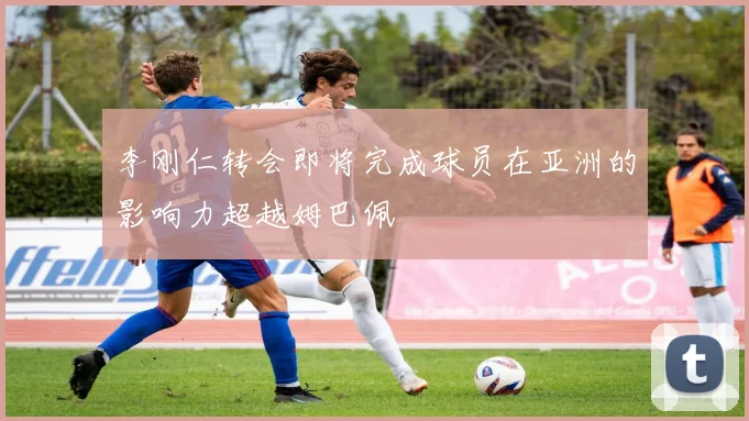 李刚仁转会即将完成球员在亚洲的影响力超越姆巴佩