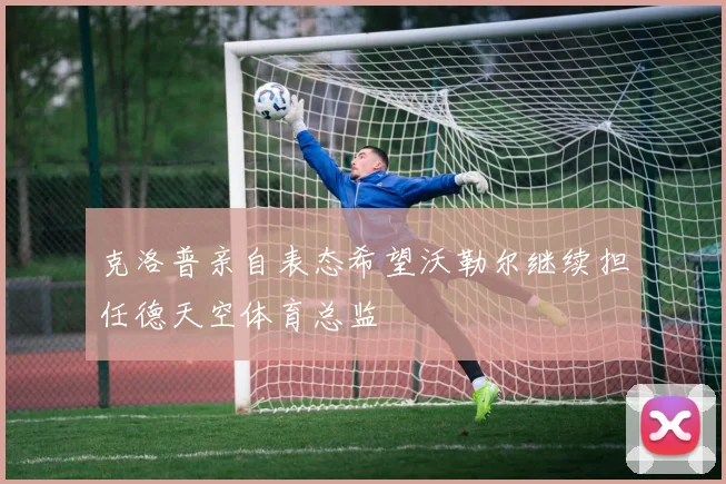 克洛普亲自表态希望沃勒尔继续担任德天空体育总监