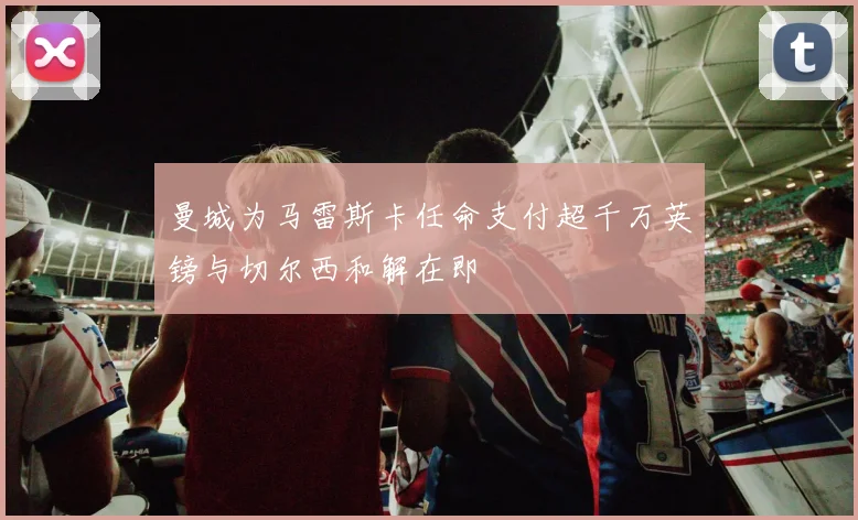 曼城为马雷斯卡任命支付超千万英镑与切尔西和解在即