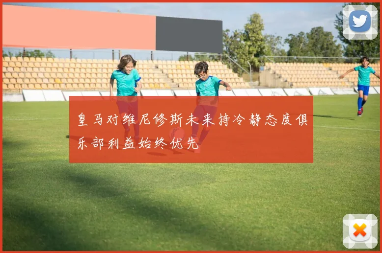 皇马对维尼修斯未来持冷静态度俱乐部利益始终优先