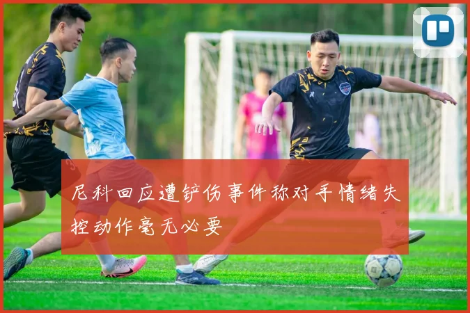 尼科回应遭铲伤事件称对手情绪失控动作毫无必要