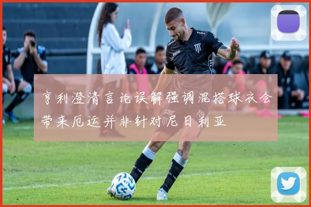 亨利澄清言论误解强调混搭球衣会带来厄运并非针对尼日利亚