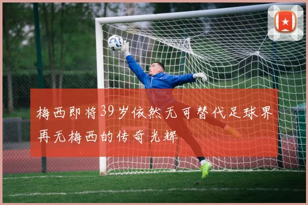 梅西即将39岁依然无可替代足球界再无梅西的传奇光辉