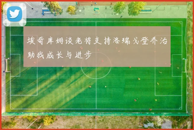 埃奇库姆谈老将支持洛瑞戈登乔治助我成长与进步