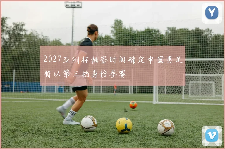 2027亚洲杯抽签时间确定中国男足将以第三档身份参赛