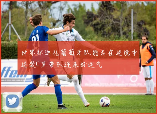 世界杯巡礼葡萄牙队能否在逆境中逆袭C罗带队迎来好运气