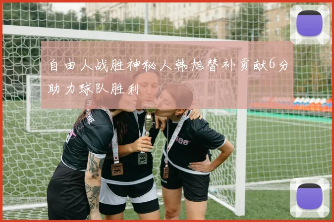 自由人战胜神秘人韩旭替补贡献6分助力球队胜利