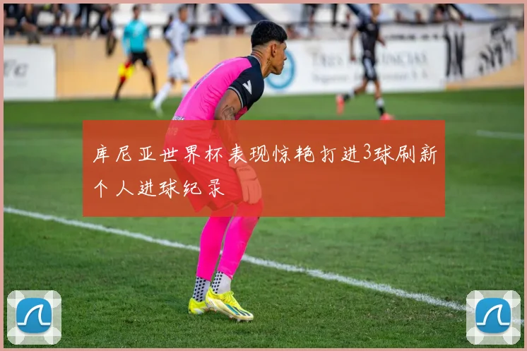 库尼亚世界杯表现惊艳打进3球刷新个人进球纪录