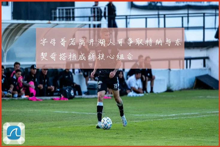 字母哥若离开湖人可争取特纳与东契奇搭档成新核心组合