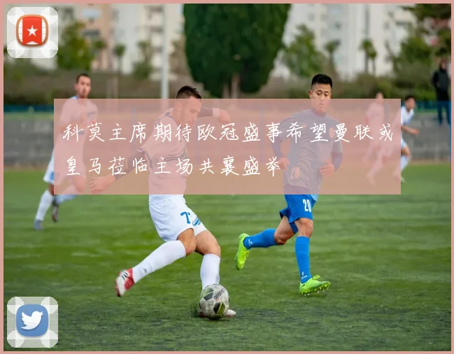 科莫主席期待欧冠盛事希望曼联或皇马莅临主场共襄盛举