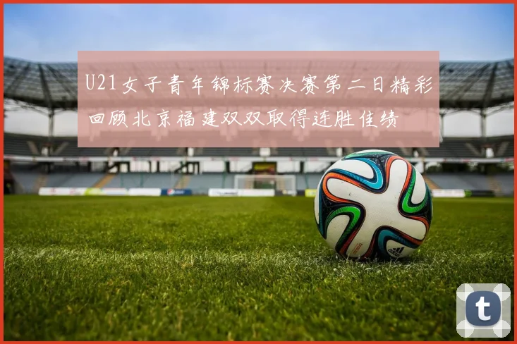 U21女子青年锦标赛决赛第二日精彩回顾北京福建双双取得连胜佳绩