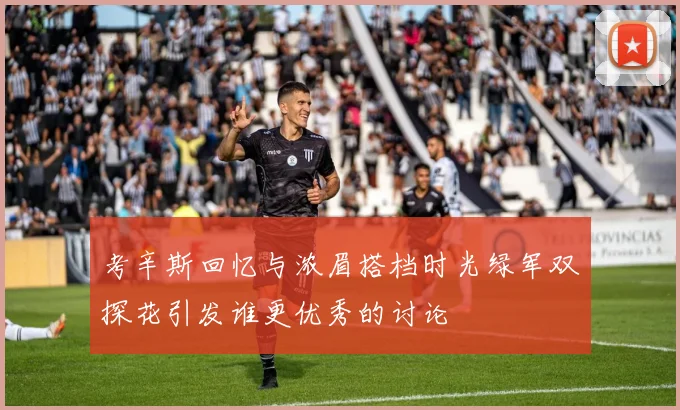考辛斯回忆与浓眉搭档时光绿军双探花引发谁更优秀的讨论
