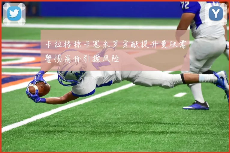 卡拉格称卡塞米罗贡献提升曼联需警惕高价引援风险