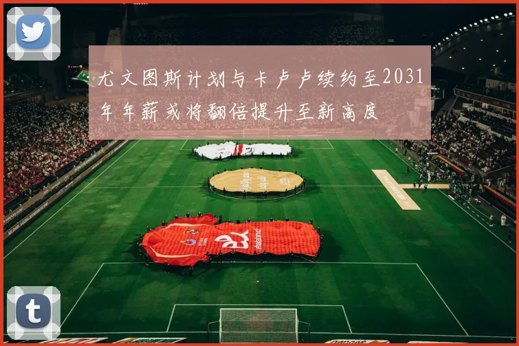 尤文图斯计划与卡卢卢续约至2031年年薪或将翻倍提升至新高度