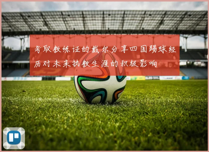 考取教练证的戴尔分享四国踢球经历对未来执教生涯的积极影响