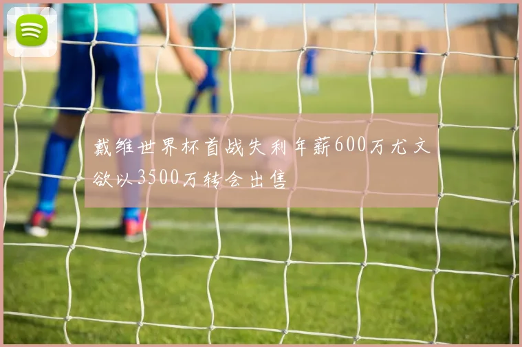 戴维世界杯首战失利年薪600万尤文欲以3500万转会出售