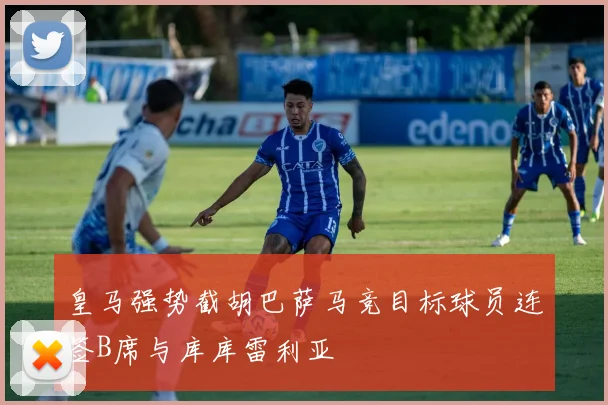 皇马强势截胡巴萨马竞目标球员连签B席与库库雷利亚