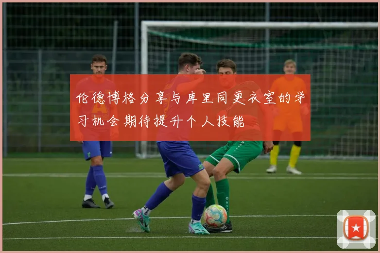 伦德博格分享与库里同更衣室的学习机会期待提升个人技能