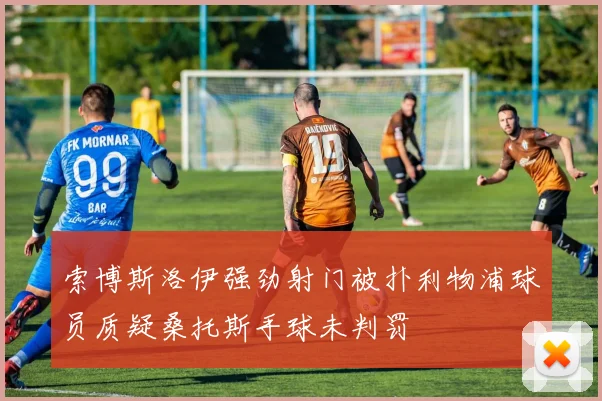 索博斯洛伊强劲射门被扑利物浦球员质疑桑托斯手球未判罚