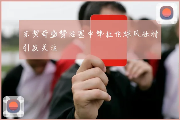 东契奇盛赞活塞中锋杜伦球风独特引发关注