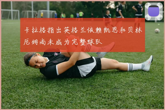 卡拉格指出英格兰依赖凯恩和贝林厄姆尚未成为完整球队